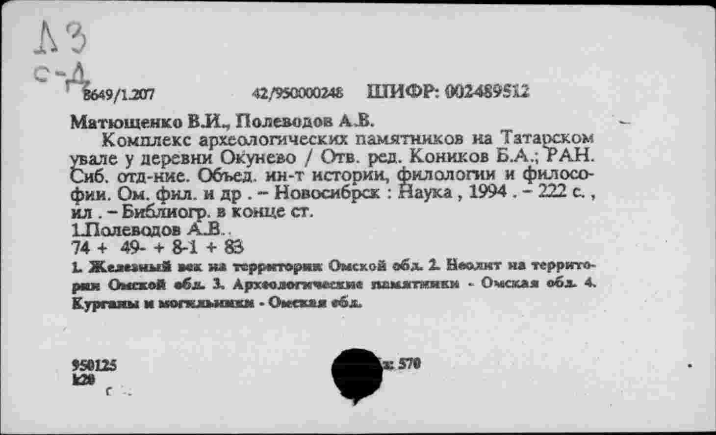 ﻿9/iam	42/9500002«. ШИФР: 002489512
Матюшенко ВЛ, Полеводов А .В.
Комплекс археологических памятников на Татарском увале у деревни Окунево / Отв. ред. Коников Б.А.; РАН. Сиб. отд-ние. Объед. ин-т истории, филологии и философии. Ом. фил. и др . - Новосибрск : Наука , 1994 . - 222 с., ил . - Библиогр. в конце ст. ІЛолеводов A_ß.. 74 + 49- + 8-1 + 83
L Железный век на территория Омской обд. 2. Неолит на территория Омской обл. S. Археологические памятники ■ Омская оба. 4. Курганы и могильники • Омская ебл.
SS® 125 ta»